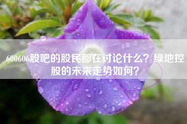 600606股吧的股民都在讨论什么？绿地控股的未来走势如何？