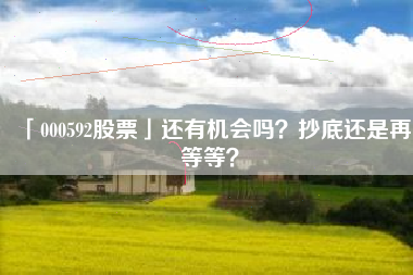 「000592股票」还有机会吗？抄底还是再等等？
