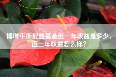 博时平衡配置基金近一年收益是多少,近三年收益怎么样?
