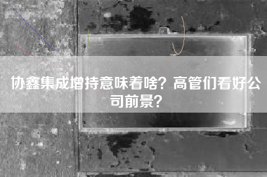 协鑫集成增持意味着啥？高管们看好公司前景？