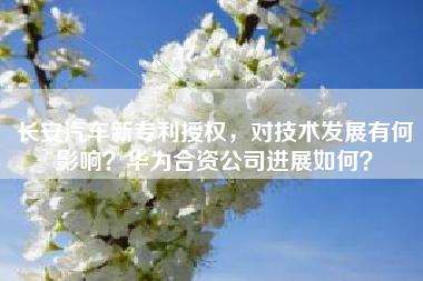 长安汽车新专利授权，对技术发展有何影响？华为合资公司进展如何？