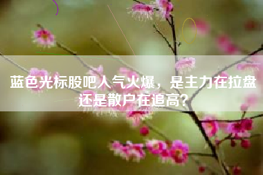 蓝色光标股吧人气火爆，是主力在拉盘还是散户在追高？