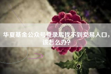 华夏基金公众号登录后找不到交易入口，该怎么办？