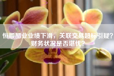 恒顺醋业业绩下滑，关联交易超标引疑？财务状况是否堪忧？