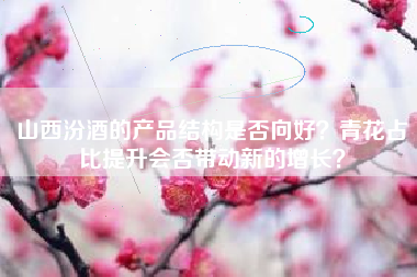 山西汾酒的产品结构是否向好？青花占比提升会否带动新的增长？