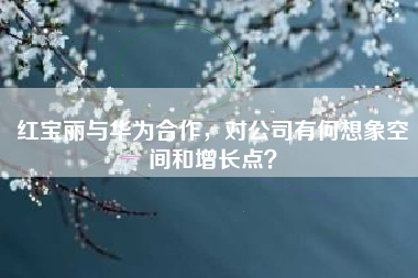 红宝丽与华为合作，对公司有何想象空间和增长点？