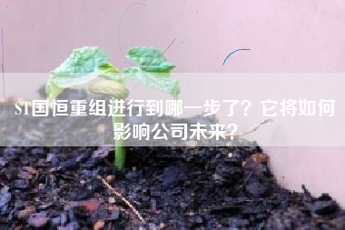 ST国恒重组进行到哪一步了？它将如何影响公司未来？