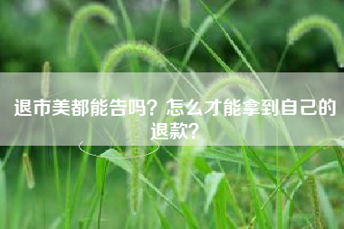 退市美都能告吗？怎么才能拿到自己的退款？