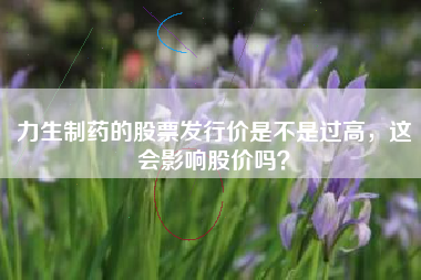 力生制药的股票发行价是不是过高，这会影响股价吗？