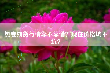 热卷期货行情靠不靠谱？现在价格坑不坑？