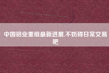 中国铝业重组最新进展,不妨碍日常交易吧