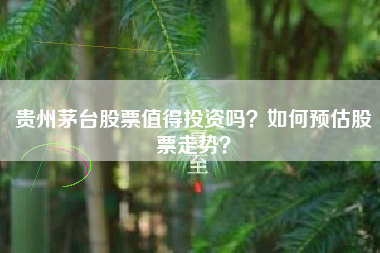 贵州茅台股票值得投资吗？如何预估股票走势？