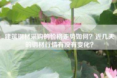 建筑钢材采购的价格走势如何？近几天的钢材行情有没有变化？