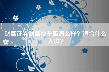 财富证券财富快车版怎么样？适合什么人群？