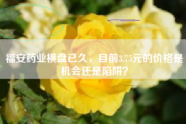 福安药业横盘已久，目前3.75元的价格是机会还是陷阱？