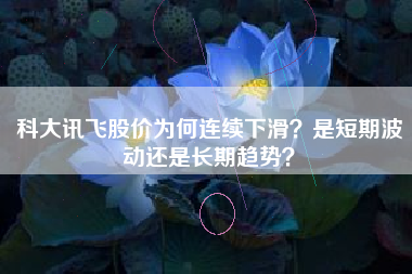 科大讯飞股价为何连续下滑？是短期波动还是长期趋势？