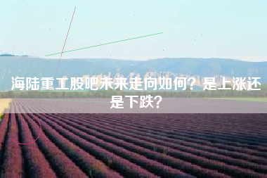 海陆重工股吧未来走向如何？是上涨还是下跌？