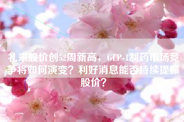 礼来股价创52周新高，GLP-1制药市场竞争将如何演变？利好消息能否持续提振股价？