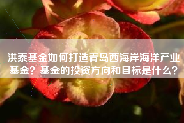洪泰基金如何打造青岛西海岸海洋产业基金？基金的投资方向和目标是什么？