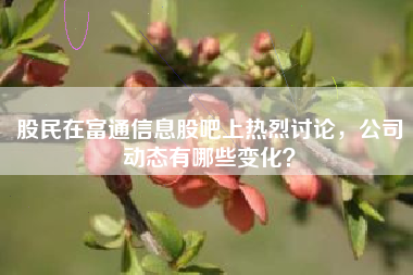 股民在富通信息股吧上热烈讨论，公司动态有哪些变化？