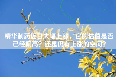 精华制药近日大幅上涨，它的估值是否已经偏高？还是仍有上涨的空间？