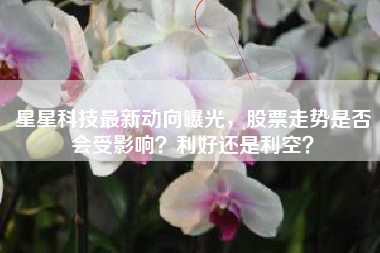 星星科技最新动向曝光，股票走势是否会受影响？利好还是利空？