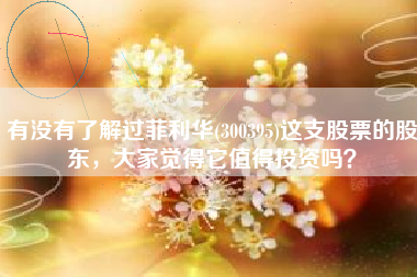 有没有了解过菲利华(300395)这支股票的股东，大家觉得它值得投资吗？
