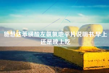 施慧达苯磺酸左氨氯地平片说明书,早上还是晚上吃