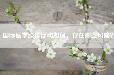 国际医学股价浮动如何，存在哪些风险？