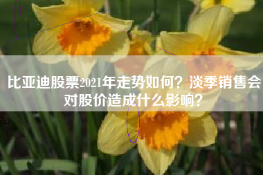 比亚迪股票2021年走势如何？淡季销售会对股价造成什么影响？