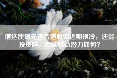 信达澳银先进智造股票近期很冷，还能投资吗，后续收益潜力如何？