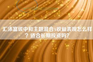 汇添富碳中和主题混合A收益表现怎么样？适合长期投资吗？