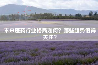 未来医药行业格局如何？哪些趋势值得关注？