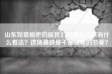 山东如意股吧的股民们对股价大跌有什么看法？这场暴跌是不是腰斩的节奏？