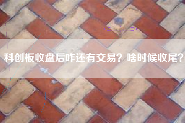 科创板收盘后咋还有交易？啥时候收尾？
