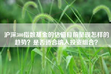 沪深300指数基金的估值目前呈现怎样的趋势？是否适合纳入投资组合？