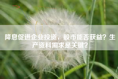 降息促进企业投资，股市能否获益？生产资料需求是关键？