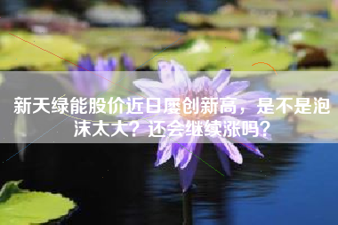 新天绿能股价近日屡创新高，是不是泡沫太大？还会继续涨吗？