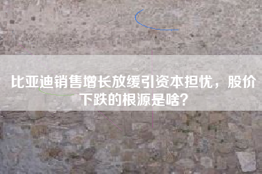 比亚迪销售增长放缓引资本担忧，股价下跌的根源是啥？