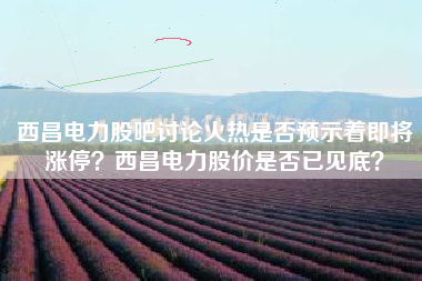 西昌电力股吧讨论火热是否预示着即将涨停？西昌电力股价是否已见底？