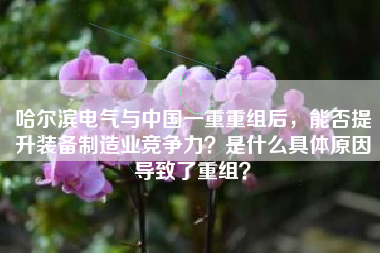 哈尔滨电气与中国一重重组后，能否提升装备制造业竞争力？是什么具体原因导致了重组？