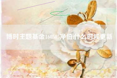 博时主题基金160505净值,什么时候更新