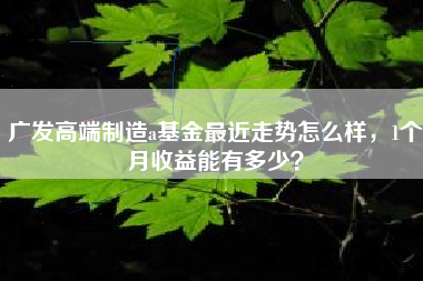 广发高端制造a基金最近走势怎么样，1个月收益能有多少？