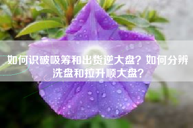 如何识破吸筹和出货逆大盘？如何分辨洗盘和拉升顺大盘？