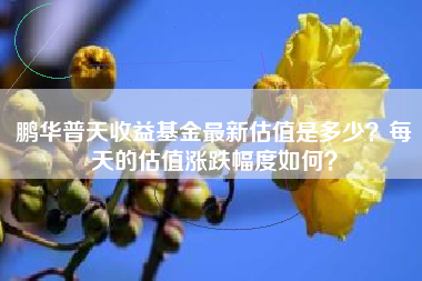 鹏华普天收益基金最新估值是多少？每天的估值涨跌幅度如何？