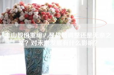 金山股份重组，是战略调整还是无奈之举？对未来发展有什么影响？