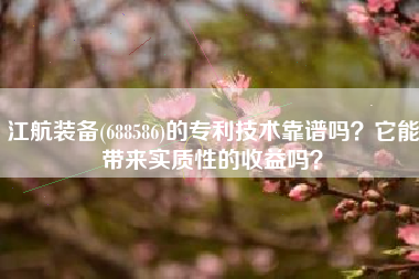 江航装备(688586)的专利技术靠谱吗？它能带来实质性的收益吗？