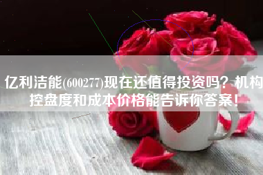 亿利洁能(600277)现在还值得投资吗？机构控盘度和成本价格能告诉你答案！