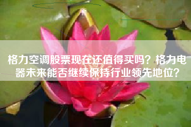 格力空调股票现在还值得买吗？格力电器未来能否继续保持行业领先地位？