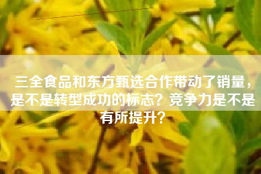 三全食品和东方甄选合作带动了销量，是不是转型成功的标志？竞争力是不是有所提升？